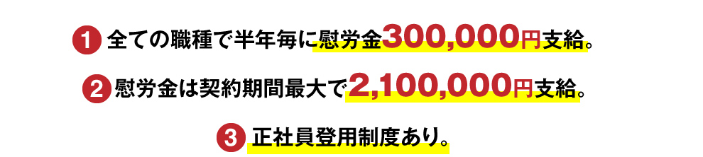 （1）全ての職種で半年毎に慰労金300,000円支給。 （2）慰労金は契約期間最大で2,100,000円支給。 （3）正社員登用制度あり。